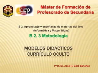Máster de Formación de Profesorado de Secundaria B 2. Aprendizaje y enseñanza de materias del área  (Informática y Matemáticas) B 2. 3 Metodología  Modelos didácticoscurrículo oculto Prof. Dr. José R. Galo Sánchez 