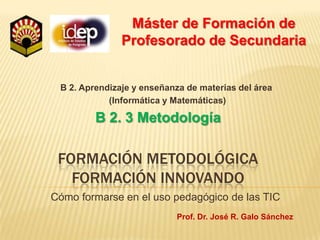 Máster de Formación de Profesorado de Secundaria B 2. Aprendizaje y enseñanza de materias del área  (Informática y Matemáticas) B 2. 3 Metodología  formación metodológicaformación innovando Cómo formarse en el uso pedagógico de las TIC Prof. Dr. José R. Galo Sánchez 