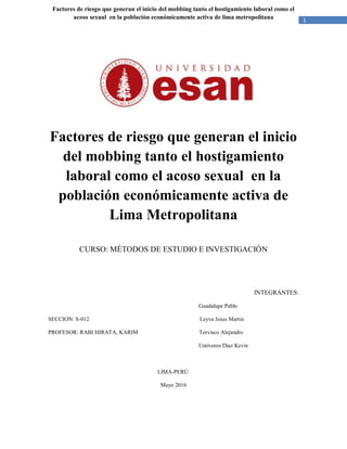 1
Factores de riesgo que generan el inicio del mobbing tanto el hostigamiento laboral como el
acoso sexual en la población económicamente activa de lima metropolitana
Factores de riesgo que generan el inicio
del mobbing tanto el hostigamiento
laboral como el acoso sexual en la
población económicamente activa de
Lima Metropolitana
CURSO: MÉTODOS DE ESTUDIO E INVESTIGACIÓN
INTEGRANTES:
Guadalupe Pablo
SECCION: S-012 Leyva Jesus Martin
PROFESOR: RABI HIRATA, KARIM Torvisco Alejandro
Untiveros Diaz Kevin
LIMA-PERÚ
Mayo 2016
 