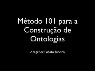 Método 101 para a
 Construção de
   Ontologias
   Adagenor Lobato Ribeiro