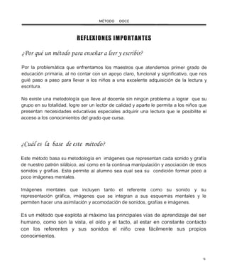 MÉTODO DOCE
REFLEXIONES IMPORTANTES
¿Por qué un método para enseñar a [eery escri6ir?
Por la problemática que enfrentamos los maestros que atendemos primer grado de
educación primaria, al no contar con un apoyo claro, funcional y significativo, que nos
guié paso a paso para llevar a los niños a una excelente adquisición de la lectura y
escritura.
No existe una metodología que lleve al docente sin ningún problema a lograr que su
grupo en su totalidad , logre ser un lector de calidad y aparte le permita a los niños que
presentan necesidades educativas especiales adquirir una lectura que le posibilite el
acceso a los conocimientos del grado que cursa.
¿Cuá[es [a 6ase de este método?
Este método basa su metodología en imágenes que representan cada sonido y grafía
de nuestro patrón silábico, así como en la continua manipulación y asociación de esos
sonidos y grafías. Esto permite al alumno sea cual sea su condición formar poco a
poco imágenes mentales.
Imágenes mentales que incluyen tanto el referente como su sonido y su
representación gráfica, imágenes que se integran a sus esquemas mentales y le
permiten hacer una asimilación y acomodación de sonidos, grafías e imágenes.
Es un método que explota al máximo las principales vías de aprendizaje del ser
humano, como son la vista, el oído y el tacto, al estar en constante contacto
con los referentes y sus sonidos el niño crea fácilmente sus propios
conocimientos.
o
 