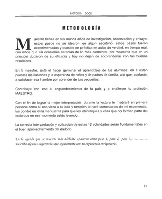 M
MÉTODO DOCE
METODOlOGIA
aestro tienes en tus manos años de investigación, observación y ensayo,
estos pasos no se idearon en algún escritorio, estos pasos fueron
experimentados y puestos en práctica en aulas de verdad , en tiempo real,
con niños que en ocasiones carecían de lo más elemental, por maestros que en un
principio dudaron de su eficacia y hoy no dejan de sorprenderse con los buenos
resultados.
En ti maestro, está el hacer germinar el aprendizaje de tus alumnos, en ti están
puestas las ilusiones y la esperanza de niños y de padres de familia, así que, adelante,
a satisfacer esa hambre por aprender de tus pequeños.
Contribuye con eso al engrandecimiento de tu país y a enaltecer tu profesión
MAESTRO.
Con el fin de lograr la mejor interpretación durante la lectura te hablaré en primera
persona como si estuviera a tu lado y también te haré comentarios de mi experiencia,
los pondré en letra manuscrita para que los identifiques y veas que no forman parte del
texto que en ese momento estés leyendo.
La correcta interpretación y aplicación de estas 12 actividades serán fundamentales en
el buen aprovechamiento del método.
CEn [a agenáa que se muestra más aáe[ante aparecen como paso 1, paso 2, paso 3, .... .... ......
<Descri6o a[gunas sugerencias que seguramente con tu e~eriencia enriquecerás.
15
 