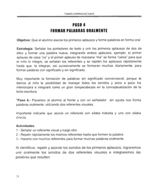 TOMAS DOMINGUEZ NAVA
PASO 4
FORMAR PAlABRAS ORAlMENTE
Objetivo: Que el alumno asocie los primeros aplausos y forme palabras en forma oral
Estrategia: Señalar los portadores de texto y unir los primeros aplausos de dos de
ellos y formar una palabra nueva, integrando ambos aplausos, ejemplo: el primer
aplauso de casa "ca" y el primer aplauso de manzana "ma" se forma "cama" para que
el niño lo integre, se señalan los referentes y se repiten los aplausos rápidamente
hasta que, la integran, así sucesivamente se formaran muchas diariamente, para
formar palabras con significado y sin significado.
Muy importante la formación de palabras sin significado convencional, porque le
damos al niño la posibilidad de manejar todos los sonidos y poco a poco los
interiorizará e integrará como un gran rompecabezas en la conceptualización de la
lecto-escritura.
*Paso 4.- Pasamos al alumno al frente y con un señalador sin ayuda nos forma
palabras oralmente, utilizando dos referentes visuales.
Importante indicarle que asocie un referente con sílaba trabada y uno con silaba
directa.
Actividades:
1.- Señalar un referente visual y luego otro
2.- Repetir rápidamente los mismos referentes hasta que formen la palabra
3.- Hacerlo con muchos referentes para formar muchas palabras oralmente
Al identificar, repetir y asociar los sonidos de los primeros aplausos, lograremos
unir oralmente los sonidos de dos referentes visuales e integraremos las
palabras que resulten .
24
 