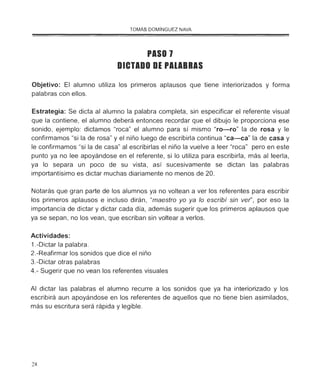 TOMÁS DOMÍNGUEZ NAVA
PASO 1
DICTADO DE PAlABRAS
Objetivo: El alumno utiliza los primeros aplausos que tiene interiorizados y forma
palabras con ellos.
Estrategia: Se dicta al alumno la palabra completa, sin especificar el referente visual
que la contiene, el alumno deberá entonces recordar que el dibujo le proporciona ese
sonido, ejemplo: dictamos "roca" el alumno para sí mismo "ro-ro" la de rosa y le
confirmamos "si la de rosa" y el niño luego de escribirla continua "ca-ca" la de casa y
le confirmamos "si la de casa" al escribirlas el niño la vuelve a leer "roca" pero en este
punto ya no lee apoyándose en el referente, si lo utiliza para escribirla, más al leerla,
ya lo separa un poco de su vista, así sucesivamente se dictan las palabras
importantísimo es dictar muchas diariamente no menos de 20.
Notarás que gran parte de los alumnos ya no voltean a ver los referentes para escribir
los primeros aplausos e incluso dirán, "maestro yo ya lo escribí sin ver', por eso la
importancia de dictar y dictar cada día, además sugerir que los primeros aplausos que
ya se sepan, no los vean, que escriban sin voltear a verlos.
Actividades:
1.-Dictar la palabra.
2.-Reafirmar los sonidos que dice el niño
3.-Dictar otras palabras
4.- Sugerir que no vean los referentes visuales
Al dictar las palabras el alumno recurre a los sonidos que ya ha interiorizado y los
escribirá aun apoyándose en los referentes de aquellos que no tiene bien asimilados,
más su escritura será rápida y legible.
28
 