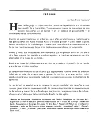 MÉTODO DOCE
PROlOGO
José Luis)trreo(a o/a(enzue(a'
Hacer del lenguaje un objeto marcó el cambio de la prehistoria a la historia en
la evolución de la humanidad. Y es que con el invento de la escritura se hizo
posible transportar en el tiempo y en el espacio el pensamiento y el
sentimiento de los seres humanos.
Escribir es querer trascender en el tiempo, es el afán por eternizarse y hacer llegar a
las generaciones del futuro nuestro hacer y nuestro pensar. Y para poder lograrlo,
hemos de valernos de la simbología convencional tanto sintáctica como semántica; a
fin de que nuestro mensaje llegue a los destinatarios completa y correctamente.
Forma y fondo son inseparables, son elementos que no pueden existir el uno sin el
otro. Son quienes dan sentido a nuestros registros, a nuestras experiencias de vida
plasmadas en la magia de las letras...
Publicar es hacer del público nuestros escritos, es ponerlos a disposición de los demás
y aceptar por principio la crítica.
El pensamiento humano es tan diverso que seguramente nuestra forma de entender
habrá de no estar de acuerdo con el pensar de muchos, y en ese sentido, quien
escribe deberá tener la suficiente madurez y sensatez para aceptar la divergencia de
opiniones.
La sociedad ha conferido a la escuela la responsabilidad de enseñar a sus
nuevas generaciones como contenido de primera importancia las convenciones
de la lectura y la escritura, a fin de que los jóvenes, tengan acceso a la cultura ,
al saber acumulado por la humanidad a través de los siglos.
* Maestro en Pedagogía; Subdirector Académico del Centro Pedagógico de Durango A.C.;
Supervisor Escolar de escuelas primarias federalizadas en el estado de Durango; Director del
Centro Pedagógico de Durango A.C., sede " El Oro, Dgo."; Asesor del Módulo de Investigación
Educativa; y autor de El Ensayo ó Cómo empezar a escribir, ¿Investigar?, ¿Qué?, ¿Dónde?,
¿Cuándo?, ¿Cómo?, ¿Con qué? ¿Para qué?, Educación Superior en Durango, Reflexiones entre
otras obras...
 