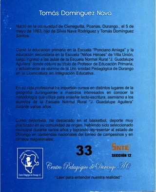 de Cieneguilla, Poanas, Durango., el 5 de
Silvia Nava Rodríguez y Tomás Domínguez
en la Escuela "Ponciano Arriaga" y la
la Escuela "Niños Héroes" de Villa Unión,
:¡¡-..,.,.,.,..,,--- de la Escuela Normal Rural "J. Guadalupe
~Hft:lbn. su título de Profesor de Educación Primaria,
de la Uní ersidad Pedagógica de Durango
ración Educativa.
impartido cursos en distintos lugares de la
II!R!Ief~a maestros interesados en conocer la
enseñar lecto-escritura, asimismo a los
1!2".Junr""al Rural "J. Guadalupe Aguilera"
SECCION12
 