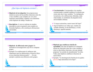¿Qué tipos de hipótesis existen?...
                                                                                                                                                               ! Correlacionales. Corresponden a los estudios
                                                                                                                                                                     correlacionales y pueden establecer la relación que
          ! Hipótesis de investigación. Son proposiciones
                                                                                                                                                                     existe entre dos o mas variables: “La inteligencia,
                tentativas acerca de las posibles relaciones entre dos
                                                                                                                                                                     la memoria y las calificaciones obtenidas, están
                o mas variables y que cumplen con los cinco
                                                                                                                                                                     relacionadas, en estudiantes de pregrado de las
                requisitos mencionados, también se les denomina
                                                                                                                                                                     universidades chilenas.
                como hipótesis de trabajo. Pueden ser:

                                                                                                                                                               ! “A mayor autoestima, menor temor del logro”
          ! Descriptivas. A veces se utilizan en estudios
                descriptivos, pero en general, estos estudios no                                                                                               ! Aquí la hipótesis nos indica que, cuando una
                formulan hipótesis, sólo constituyen afirmaciones                                                                                                    variable aumenta, la otra disminuye y si ésta
                univariadas.                                                                                                                                         disminuye, aquella aumente.
                                                                                                                                            9                                                                                                                                                    10

Con gratitud a Mirta Diaz Véliz, Dic. del 2005   Dr. Pedro Pablo Cortés -Versión 5.0 2008 - Metodología de la Investigación - Post-Título U. Mayor   Con gratitud a Mirta Diaz Véliz, Dic. del 2005   Dr. Pedro Pablo Cortés -Versión 5.0 2008 - Metodología de la Investigación - Post-Título U. Mayor




                                                                                                                                                             ! Hipótesis que establecen relación de
          ! Hipótesis de diferencia entre grupos: Se
                                                                                                                                                               causalidad. Este tipo de hipótesis no solamente
            formulan en investigaciones cuyo fin es comparar
                                                                                                                                                               afirma las relaciones entre dos o mas variables y
            grupos.
                                                                                                                                                               cómo se dan dichas relaciones, sino que además
          ! Ejemplo:“Los adolescentes le atribuyen más                                                                                                         proponen “un sentido de entendimiento” de ellas.
            importancia que las adolescentes al atractivo físico                                                                                               Todas estas hipótesis establecen relaciones de
            en sus relaciones heterosexuales”. … En este                                                                                                       causa-efecto.
            ejemplo se plantea una diferencia entre grupos.
                                                                                                                                                             ! Ejemplo: “La desintegración familiar de los padres
                                                                                                                                                               provoca baja autoestima en los hijos”.


                                                                                                                                            11                                                                                                                                                   12

Con gratitud a Mirta Diaz Véliz, Dic. del 2005   Dr. Pedro Pablo Cortés -Versión 5.0 2008 - Metodología de la Investigación - Post-Título U. Mayor   Con gratitud a Mirta Diaz Véliz, Dic. del 2005   Dr. Pedro Pablo Cortés -Versión 5.0 2008 - Metodología de la Investigación - Post-Título U. Mayor
 