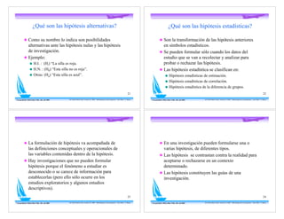 ¿Qué son las hipótesis alternativas?                                                                                                                 ¿Qué son las hipótesis estadísticas?

          ! Como su nombre lo indica son posibilidades                                                                                                         ! Son la transformación de las hipótesis anteriores
            alternativas ante las hipótesis nulas y las hipótesis                                                                                                en símbolos estadísticos.
            de investigación.                                                                                                                                  ! Se pueden formular sólo cuando los datos del
          ! Ejemplo:                                                                                                                                             estudio que se van a recolectar y analizar para
                  "    H.I. : (Hi) “La silla es roja.                                                                                                            probar o rechazar las hipótesis.
                  "    H.N. : (H0) “Esta silla no es roja”.                                                                                                    ! Las hipótesis estadística se clasifican en:
                  "    Otras: (Ha) “Esta silla es azul”.                                                                                                               "    Hipótesis estadísticas de estimación.
                                                                                                                                                                       "    Hipótesis estadísticas de correlación.
                                                                                                                                                                       "    Hipótesis estadística de la diferencia de grupos.
                                                                                                                                            21                                                                                                                                                   22

Con gratitud a Mirta Diaz Véliz, Dic. del 2005   Dr. Pedro Pablo Cortés -Versión 5.0 2008 - Metodología de la Investigación - Post-Título U. Mayor   Con gratitud a Mirta Diaz Véliz, Dic. del 2005   Dr. Pedro Pablo Cortés -Versión 5.0 2008 - Metodología de la Investigación - Post-Título U. Mayor




          ! La formulación de hipótesis va acompañada de                                                                                                       ! En una investigación pueden formularse una o
            las definiciones conceptuales y operacionales de                                                                                                     varias hipótesis, de diferentes tipos.
            las variables contenidas dentro de la hipótesis.                                                                                                   ! Las hipótesis se contrastan contra la realidad para
          ! Hay investigaciones que no pueden formular                                                                                                           aceptarse o rechazarse en un contexto
            hipótesis porque el fenómeno a estudiar es                                                                                                           determinado.
            desconocido o se carece de información para                                                                                                        ! Las hipótesis constituyen las guías de una
            establecerlas (pero ello sólo ocurre en los                                                                                                          investigación.
            estudios exploratorios y algunos estudios
            descriptivos).
                                                                                                                                            23                                                                                                                                                   24

Con gratitud a Mirta Diaz Véliz, Dic. del 2005   Dr. Pedro Pablo Cortés -Versión 5.0 2008 - Metodología de la Investigación - Post-Título U. Mayor   Con gratitud a Mirta Diaz Véliz, Dic. del 2005   Dr. Pedro Pablo Cortés -Versión 5.0 2008 - Metodología de la Investigación - Post-Título U. Mayor
 