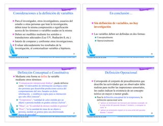 Consideraciones a la definición de variables                                                                                                                                                 En conclusión ...

       ! Para el investigador, otros investigadores, usuarios del
         estudio u otras personas que lean la investigación,                                                                                                   ! Sin definición de variables, no hay
         deben tener la misma comprensión o significación                                                                                                        investigación.
         acerca de los términos o variables usadas en la misma
       ! Deben ser medibles mediante los sentidos o                                                                                                            ! Las variables deben ser definidas en dos formas:
         transductores adecuados (Luz UV, Radiación ß, etc.)                                                                                                      " Conceptualmente

       ! Interés de comparar y confrontar otras investigaciones.                                                                                                  " Operacionalmente

       ! Evaluar adecuadamente los resultados de la
         investigación, al contextualizar variables e hipótesis.
                                                                                                                                            25                                                                                                                                                         26

Con gratitud a Mirta Diaz Véliz, Dic. del 2005   Dr. Pedro Pablo Cortés -Versión 5.0 2008 - Metodología de la Investigación - Post-Título U. Mayor   Con gratitud a Mirta Diaz Véliz, Dic. del 2005         Dr. Pedro Pablo Cortés -Versión 5.0 2008 - Metodología de la Investigación - Post-Título U. Mayor




                    Definición Conceptual o Constitutiva                                                                                                                                        Definición Operacional
        ! Mediante esta forma se define la variable
              mediante otros términos:
                                                                                                                                                               ! Corresponde al conjunto de procedimientos que
                "    “Comunicación interpersonal diádica”, puede definirse
                                                                                                                                                                     describe las actividades que un observador debe
                     como “el intercambio de información sicológica entre
                     dos personas que desarrollan predicciones acerca del                                                                                            realizar para recibir las impresiones sensoriales,
                     comportamiento del otro, basados en dicha                                                                                                       las cuales indican la existencia de un concepto
                     información, y establecen reglas para su interacción                                                                                            teórico en mayor o menor grado.
                     que solo ellos conocen”.                                                                                                                          "    Para la definición conceptual de la temperatura, la
                "    “Temperatura”, “cantidad de calor emitido por un                                                                                                       definición operacional sería
                     objeto o persona medido en grados celcius o kelvin”.                                                                                                      # “aplicar un termómetro de mercurio previamente reseteado, en
                "    “Masa”, es “la cantidad de átomos medida en gramos”                                                                                                         la zona axilar del paciente durante 5 minutos, y consignar su
                                                                                                                                                                                 valor” o
                "    “Peso”, “es la cantidad de masa de un objeto o                                                                                                            # “aplicar un termómetro digital en la zona axilar del paciente
                     persona, medido en gramos para una determinada                                                                                                              durante 1 minuto”.
                                                                                                                                            27                                                                                                                                                         28
                     fuerza de gravedad”.
Con gratitud a Mirta Diaz Véliz, Dic. del 2005   Dr. Pedro Pablo Cortés -Versión 5.0 2008 - Metodología de la Investigación - Post-Título U. Mayor   Con gratitud a Mirta Diaz Véliz, Dic. del 2005         Dr. Pedro Pablo Cortés -Versión 5.0 2008 - Metodología de la Investigación - Post-Título U. Mayor
 