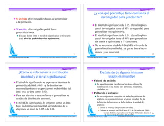 ¿y con qué porcentaje tiene confianza el
          ! Si es baja el investigador dudará de generalizar
                                                                                                                                                                         investigador para generalizar?
                a la población.
                                                                                                                                                                ! El nivel de significancia de 0.05, el cual implica
          ! Si es alta, el investigador podrá hacer                                                                                                               que el investigador tiene el 95% de seguridad para
                generalizaciones.                                                                                                                                 generalizar sin equivocarse.
                  #    Es aquí donde entra el nivel de significancia o nivel alfa                                                                               ! El nivel de significancia de 0.01, el cual implica
                       (!): nivel de probabilidad de equivocarse.                                                                                                 que el investigador tiene el 99% para generalizar
                                                                                                                                                                  sin temor a equivocarse y 1% en contra.
                                                                                                                                                                ! No se acepta un nivel de 0.06 (94% a favor de la
                                                                                                                                                                  generalización confiable), ya que se busca hacer
                                                                                                                                                                  ciencia y no intuición),
                                                                                                                                            13                                                                                                                                                           14

Con gratitud a Mirta Diaz Véliz, Dic. del 2005   Dr. Pedro Pablo Cortés -Versión 5.0 2008 - Metodología de la Investigación - Post-Título U. Mayor   Con gratitud a Mirta Diaz Véliz, Dic. del 2005           Dr. Pedro Pablo Cortés -Versión 5.0 2008 - Metodología de la Investigación - Post-Título U. Mayor




                      ¿Cómo se relacionan la distribución                                                                                                                          Definición de algunos términos
                       muestral y el nivel significancia?                                                                                                                               usados en muestreo
                                                                                                                                                             ! Unidad de análisis:
          ! El nivel de significancia se expresa en términos de
                                                                                                                                                               # Es aquella unidad para la cual se desea obtener la
            probabilidad (0.05 y 0.01) y la distribución                                                                                                         información. Ésta puede ser: personas, hospitales,
            muestral también se expresa como probabilidad (el                                                                                                    ciudades,etc.
            área total de ésta como 1.00).                                                                                                                   ! Población o universo:
          ! Para ver si existe o no confianza al generalizar se                                                                                                 # Es un conjunto de completo de todas las unidades de
            acude a la distribución muestral,                                                                                                                     análisis cuyas características se desea estudiar. En la
          ! El nivel de significancia lo tomamos como un área                                                                                                     definición del universo se debe indicar la unidad de
                                                                                                                                                                  análisis:
            bajo la distribución muestral, dependiendo de si
                                                                                                                                                                              " Dónde se investiga (Hospital del Salvador)
            elegimos un nivel de 0.05 o de 0.01.                                                                                                                              " Cuándo se investiga (del 1de Enero al 31 de Diciembre de 2006).
                                                                                                                                            15                                            Ejemplo: Enfermos ingresados en el Hospital del Salvador durante el 16
                                                                                                                                                                                          1 de Enero al 31 de Diciembre del año 2006.
Con gratitud a Mirta Diaz Véliz, Dic. del 2005   Dr. Pedro Pablo Cortés -Versión 5.0 2008 - Metodología de la Investigación - Post-Título U. Mayor   Con gratitud a Mirta Diaz Véliz, Dic. del 2005           Dr. Pedro Pablo Cortés -Versión 5.0 2008 - Metodología de la Investigación - Post-Título U. Mayor
 