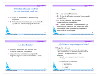 Procedimiento para construir                                                                                                                                                          Pasos
                                un instrumento de medición
                                                                                                                                                                     ! 1.- Listar las variables a medir.
                                                                                                                                                                     ! 2.- Revisar la definición conceptual y comprender
          ! 1.- Elegir un instrumento ya desarrollado y                                                                                                                su significado.
                disponible.
                                                                                                                                                                     ! 3.- Revisar cómo han sido definidas
          ! 2.- Constrir un nuevo instrumento de medición de                                                                                                           operacionalmente las variables.
                acuerdo con la técnica apropiada para ello.
                                                                                                                                                                     ! 4.- Elegir el instrumento o los instrumentos (ya
                                                                                                                                                                       desarrollados) que hayan sido favorecidos por la
                                                                                                                                                                       comparación como los mejoresy adaptarlos al,
                                                                                                                                                                       contexto de la investigación.
                                                                                                                                                  25                                                                                                                                                               26

Con gratitud a Mirta Diaz Véliz, Dic. del 2005         Dr. Pedro Pablo Cortés -Versión 5.0 2008 - Metodología de la Investigación - Post-Título U. Mayor   Con gratitud a Mirta Diaz Véliz, Dic. del 2005               Dr. Pedro Pablo Cortés -Versión 5.0 2008 - Metodología de la Investigación - Post-Título U. Mayor




                                                 Los Cuestionarios                                                                                                               ¿Qué tipo de preguntas puede haber?
                                                                                                                                                                  ! Preguntas cerradas:
          ! Tal vez el instrumento mas utilizado para                                                                                                                # Contienen categorías o alternativas de respuesta que
            recolectar datos es el cuestionario.                                                                                                                       han sido delimitadas (se presentan las posibilidades de
          ! Un cuestionario consiste en un conjunto de                                                                                                                 respuesta y hay que circunscribirse a ellas:
                                                                                                                                                                     # Ejemplo:
            preguntas respecto a una o mas variables a medir.
                                                                                                                                                                                  " ¿Estudia usted actualmente? (variable dicotómica)
                                                                                                                                                                                               ( ) si
                                                                                                                                                                                               ( ) no
                                                                                                                                                                                  " ¿Cuánta televisión ves los domingos?
                                                                                                                                                                                               (   )   No veo televisión.
                                                                                                                                                                                               (   )   Menos de una hora
                                                                                                                                                                                               (   )   1 o 2 horas
                                                                                                                                                                                               (   )   3 a 5 horas
                                                                                                                                                  27                                                                                                                                                               28
                                                                                                                                                                                               (   )   Mas de 5 horas
Con gratitud a Mirta Diaz Véliz, Dic. del 2005         Dr. Pedro Pablo Cortés -Versión 5.0 2008 - Metodología de la Investigación - Post-Título U. Mayor   Con gratitud a Mirta Diaz Véliz, Dic. del 2005               Dr. Pedro Pablo Cortés -Versión 5.0 2008 - Metodología de la Investigación - Post-Título U. Mayor
 