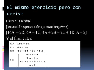 El mismo ejercicio pero con
derive
Paso 2: escriba
[ ecuación 1;ecuación2;ecuación3;A=2]
[14A = 2D; 6A = 1C; 4A + 2B = 2C + 1D; A = 2]
Y al final enter.
 