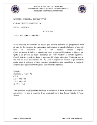 UNIVERSIDAD NACIONAL DE CHIMBORAZO
FACULTAD DE CIENCIAS POLITICAS Y ADMINISTRATIVAS
ESCUELA DE CONTABILIDAD Y AUDITORIA
MASTER. MARLON VILLA INVESTIGACIÓN OPERATIVA 1
NOMBRE: GABRIELA IDROBO VIVAR
CURSO: QUINTO SEMESTRE “A”
FECHA: 14/01/2014
CONSULTA
TEMA: METODO ALGEBRÁICO
En la necesidad de desarrollar un método para resolver problemas de programación lineal
de más de dos variables, los matemáticos implementaron el método algebraico, el que más
tarde se convertiría en el tan afamado método simplex.
Como su nombre lo indica, el método usa como su principal herramienta, el álgebra, que
ligada a un proceso de lógica matemática dio como resultado el método algebraico.
Con el siguiente ejemplo se ilustra el algoritmo del método algebraico; El ejercicio que se
usa para ello es de dos variables X1 , X2 , con el propósito de observar lo que el método
realiza sobre la gráfica en el plano cartesiano, ofreciéndonos ésta metodología la ventaja de
comparar paso a paso el método gráfico con el método algebraico.
Ejemplo 1
Maximizar Z = X1 + X2
C.S.R.
5X1 + 3X2 < 15
3X1 + 5X2 < 15
Xj > 0 ; j = 1, 2
Todo problema de programación lineal que se formule de la forma Maximice, con todas sus
restricciones < y con la condición de no negatividad, se le llama Forma Estándar ó Forma
Normal
 
