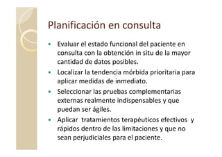 Planificación en consultaPlanificación en consulta
Evaluar el estado funcional del paciente en
consulta con la obtención in situ de la mayor
cantidad de datos posibles.
Localizar la tendencia mórbida prioritaria para
aplicar medidas de inmediato.aplicar medidas de inmediato.
Seleccionar las pruebas complementarias
externas realmente indispensables y que
puedan ser ágiles.
Aplicar tratamientos terapéuticos efectivos y
rápidos dentro de las limitaciones y que no
sean perjudiciales para el paciente.
 
