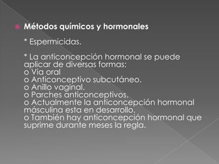    Métodos químicos y hormonales
    * Espermicidas.
    * La anticoncepción hormonal se puede
    aplicar de diversas formas:
    o Via oral
    o Anticonceptivo subcutáneo.
    o Anillo vaginal.
    o Parches anticonceptivos.
    o Actualmente la anticoncepción hormonal
    másculina esta en desarrollo.
    o También hay anticoncepción hormonal que
    suprime durante meses la regla.
 