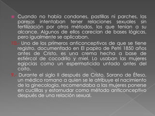    Cuando no había condones, pastillas ni parches, las
    parejas intentaban tener relaciones sexuales sin
    fertilización por otros métodos, los que tenían a su
    alcance. Algunos de ellos carecían de bases lógicas,
    pero igualmente se aplicaban.
10.- Uno de los primeros anticonceptivos de que se tiene
    registro, documentado en El papiro de Petri 1850 años
    antes de Cristo, es una crema hecha a base de
    estiércol de cocodrilo y miel. Lo usaban las mujeres
    egipcias como un espermaticida untado antes del
    coito.
9.- Durante el siglo II después de Cristo, Sorano de Éfeso,
    un médico romano a quien se le atribuye el nacimiento
    de la ginecología, recomendaba a las mujeres ponerse
    en cuclillas y estornudar como método anticonceptivo
    después de una relación sexual.
 