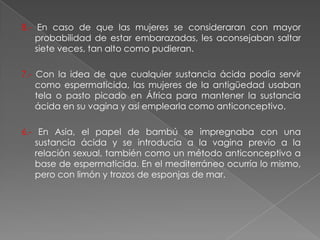 8.- En caso de que las mujeres se consideraran con mayor
    probabilidad de estar embarazadas, les aconsejaban saltar
    siete veces, tan alto como pudieran.

7.- Con la idea de que cualquier sustancia ácida podía servir
    como espermaticida, las mujeres de la antigüedad usaban
    tela o pasto picado en África para mantener la sustancia
    ácida en su vagina y así emplearla como anticonceptivo.

6.- En Asia, el papel de bambú se impregnaba con una
   sustancia ácida y se introducía a la vagina previo a la
   relación sexual, también como un método anticonceptivo a
   base de espermaticida. En el mediterráneo ocurría lo mismo,
   pero con limón y trozos de esponjas de mar.
 