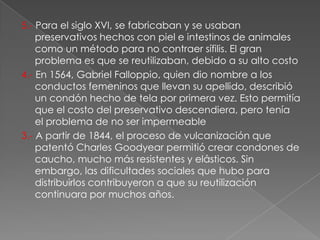 5.- Para el siglo XVI, se fabricaban y se usaban
    preservativos hechos con piel e intestinos de animales
    como un método para no contraer sífilis. El gran
    problema es que se reutilizaban, debido a su alto costo
4.- En 1564, Gabriel Falloppio, quien dio nombre a los
    conductos femeninos que llevan su apellido, describió
    un condón hecho de tela por primera vez. Esto permitía
    que el costo del preservativo descendiera, pero tenía
    el problema de no ser impermeable
3.- A partir de 1844, el proceso de vulcanización que
    patentó Charles Goodyear permitió crear condones de
    caucho, mucho más resistentes y elásticos. Sin
    embargo, las dificultades sociales que hubo para
    distribuirlos contribuyeron a que su reutilización
    continuara por muchos años.
 
