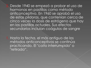 2. Desde 1940 se empezó a probar el uso de
   hormonas en pastillas como método
   anticonceptivo. En 1960 se aprobó el uso
   de estas píldoras, que contenían cerca de
   cinco veces la dosis de estrógeno que hay
   en las pastillas actuales. Sus efectos
   secundarios incluían coágulos de sangre

1. Hasta la fecha, el más antiguo de los
   métodos anticonceptivos se continúa
   practicando. El "coito interrumpido" o
   "retirada“.
 