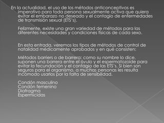 En la actualidad, el uso de los métodos anticonceptivos es
    imperativo para toda persona sexualmente activa que quiera
    evitar el embarazo no deseado y el contagio de enfermedades
    de transmisión sexual (ETS’s).
   Felizmente, existe una gran variedad de métodos para las
   diferentes necesidades y condiciones físicas de cada sexo.

   En esta entrada, veremos los tipos de métodos de control de
   natalidad médicamente aprobados y en qué consisten:
   Métodos barriers o de barrera: como su nombre lo dice,
   suponen una barrera entre el óvulo y el espermatozoide para
   evitar la fecundación y el contagio de las ETS’s. Si bien son
   seguros para el organismo, a muchas personas les resulta
   incómodo usarlos por la falta de sensibilidad.
   Condón masculino
   Condón femenino
   Diafragma
   Espermicidas
 
