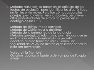    Métodos naturales: se basan en los cálculos de las
    fechas de ovulación para identificar los días fértiles y
    no fértiles en la mujer. Resultan cómodos para las
    parejas que no quieren usar los barriers, pero tienen
    altas probabilidades de error y no previenen el
    contagio de las ETS’s.
    Método de Billings (moco cervical)
    Método de Ogino-Kraus o del ritmo
    Método de la amenorrea de la lactancia
    Métodos quirúrgicos voluntarios: son métodos que se
    realizan cuando el hombre o la mujer está
    decidido(a) a no tener más hijos. Tienen una
    seguridad de 99.9%, no alteran el desempeño sexual,
    pero son irreversibles.
    Vasectomía (hombre)
    Oclusión tubaríca o ligadura de trompas de Falopio
    (mujer)
 