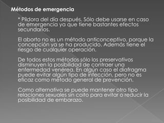 Métodos de emergencia
  * Píldora del día después. Sólo debe usarse en caso
  de emergencia ya que tiene bastantes efectos
  secundarios.
  El aborto no es un método anticonceptivo, porque la
  concepción ya se ha producido. Además tiene el
  riesgo de cualquier operación.
  De todos estos métodos sólo los preservativos
  disminuyen la posibilidad de contraer una
  enfermedad venérea. En algún caso el diafragma
  puede evitar algún tipo de infección, pero no es
  eficaz como método general de prevención.
  Como alternativa se puede mantener otro tipo
  relaciones sexuales sin coito para evitar o reducir la
  posibilidad de embarazo.
 