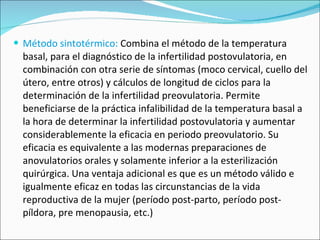 Método sintotérmico:  Combina el método de la temperatura basal, para el diagnóstico de la infertilidad postovulatoria, en combinación con otra serie de síntomas (moco cervical, cuello del útero, entre otros) y cálculos de longitud de ciclos para la determinación de la infertilidad preovulatoria. Permite beneficiarse de la práctica infalibilidad de la temperatura basal a la hora de determinar la infertilidad postovulatoria y aumentar considerablemente la eficacia en periodo preovulatorio. Su eficacia es equivalente a las modernas preparaciones de anovulatorios orales y solamente inferior a la esterilización quirúrgica. Una ventaja adicional es que es un método válido e igualmente eficaz en todas las circunstancias de la vida reproductiva de la mujer (período post-parto, período post-píldora, pre menopausia, etc.) 