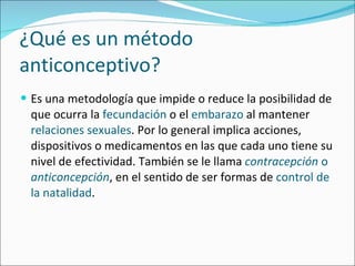 ¿Qué es un método anticonceptivo? Es una metodología que impide o reduce la posibilidad de que ocurra la  fecundación  o el  embarazo  al mantener  relaciones sexuales . Por lo general implica acciones, dispositivos o medicamentos en las que cada uno tiene su nivel de efectividad. También se le llama  contracepción  o  anticoncepción , en el sentido de ser formas de  control de la natalidad . 