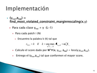    (yhat,zhat) =
    find_most_violated_constraint_marginrescaling(x,y)
       Para cada clase yhat ≠ y (L-1)
           Para cada patch i (N)

                Encuentro la palabra k (K) tal que

                        z hat i   k   if   k   arg max α yhat m   ωT fi
                                                                   m
                                                m 1, ..., K

           Calculo el score dado por WT (x, yhat, zhat) + loss(y,yhat,zhat).

               Entrego el (yhat,zhat) tal que conformen el mayor score.




                                                                                16
 