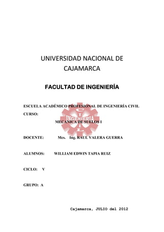 UNIVERSIDAD NACIONAL DE
               CAJAMARCA

           FACULTAD DE INGENIERÍA


ESCUELA ACADÉMICO PROFESIONAL DE INGENIERÍA CIVIL

CURSO:

              MECANICA DE SUELOS I



DOCENTE:       Mcs. Ing. RAUL VALERA GUERRA



ALUMNOS:     WILLIAM EDWIN TAPIA RUIZ



CICLO:   V



GRUPO: A




                    Cajamarca, JULIO del 2012
 
