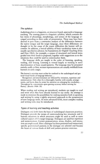 Este material es proporcionado al alumno con fines educativos, para la crítica y la investigación respetando la reglamentación en materia de derechos de autor. 
Este ejemplar no tiene costo alguno. El uso indebido de este ejemplar es responsabilidad del alumno. 
The Audiolingual Method 
The syllabus 
Audiolingualism is a linguistic, or structiire-based, approach to language 
teaching. The starting point is a linguistic syllabus, which contains the 
key items of phonology, morphology, and syntax of the language ar-ranged 
according to their order of presentation. These may have been 
derived in part from a contrastive analysis of the differences between 
the native tongue and the target language, since these differences are 
thought to be the cause of the major difficulties the learner will en-counter. 
In addition, a lexical syllabus of basic vocabulary iterns is also 
usually specified in advance. In Foundations for English Teaching (Fries 
and Fries 1961), for example, a Corpus of structural and lexical items 
graded into tliree levels is proposed, together with suggestions as to the 
situations that could be used to contextualize them. 
The language skills are taught in the order of listening, speaking, 
reading, and writing. Listening is viewed largely as training in aura1 
discriminatiori of basic sound patterns. The language rnay be presented 
entirely oraily at first; written representations are usually withheld from 
learners in early stages. 
The learner's activities must at first be confined to the audiolingual and ges-tural- 
visual baiids of language behavioc.:. . 
Recognition and discrirnination are followed by imitation, repetition and 
mernorization. Oiily when he is thoroughly familiar with sounds, arrange-rnents, 
and forriis does he center his attention on enlarging his vocabulary.. . . 
Throughout he concentrares upon gaining accuracy before striving for 
fluency. (Brooks 1964: SO) 
When reading nnd writing are introduced, students are taught to read 
and write wlint rhey have already learned to say oraily. An atternpt is 
made to miniinize the possibilities for making mistakes both in speaking 
and writing by iising a tightly structured approach to the presentation 
of new langliage items. At more advanced levels, more compiex reading 
and writing tiisks may be introduced. 
Types of learning and teaching activities 
Dialogues anci cirills form the basis of audioliiigual classroom practices. 
Dialogues provide the means of contextualizing key structures and il-lustrate 
situarioiis i i i which structures might be used as well as some 
cultural aspects of t:-2 target language. Dialogues are used for repetition 
and rnemorizarioii. Correct pronunciation, stress, rhythrn, and intona-tion 
are ernpliiisi~ed..4 fter a dialogue has been presented and memorized, 
specific grniiiin3rical patterns in the dialogue are seiected arid becomr 
the focus o1 viirious kixids of dril1 and pattern-practice exercises. 
Richards, J.C. y T.S. Rodgers (1987). The Audiolingual Method. 
En Approaches and Methods in language teaching (pp. 44-63). Reino Unido: Cambridge University Press. 
 