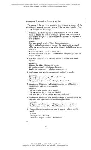 Este material es proporcionado al alumno con fines educativos, para la crítica y la investigación respetando la reglamentación en materia de derechos de autor. 
Este ejemplar no tiene costo alguno. El uso indebido de este ejemplar es responsabilidad del alumno. 
Approaches & methods in lunguage teaching 
The use of drills anJ p;ittern practice i s a distinctive feature of the 
Audiolingual Method. V~irious kinds of drills are used. Brooks (1964: 
156-61) includes the folloviiig: 
l. Repetition. The studenr rcpears an utterance aloud as soon as he has 
heard ir. He does this wirhoiit looking at a printed text. The utterance 
must be brief enough to !>e retained by rhe ear. Sound is as important as 
form and order. 
EXAMPLE. 
This is the seventh month. -This is the seventh monrh. 
After a student has repeared an utterance, he inay repeat it again and 
add a few words, then repeat that whole utterance and add more words. 
EXAMPLES. 
1 used to know him. -1 iised to know him. 
1 used to know him ye~rso go. -1 used to know hini years ago when we 
were in school.. . . 
2. Inflection. One word in nn utterance appears in another torm when 
repeated. 
EXAMPLES. 
1 bought the ticket. -1 bought the tickets. 
He bought the candy -She bought the candy. 
1 called the young man. -1 called the young men 
3. Replacement. One word in an utteonce is replaced by another 
EXAMPLES. 
He bought this house cheap. -He bought it clieap 
Helen left early -She lefr early. 
They gave their boss a. watch. -They gave him a wntch 
4. Restatement. The studeiir tephrases an utterance and addresses ir to 
someone else, according to instructions. 
EXAMPLES. 
Tell him to wait for you. -Wait for me. 
Ask her how old she is -How old are you? 
Ask John when he began -John, when did you begin? . . 
5. Completion. The srudent hears an utterance that is complete except for 
one word, then repeats the utterance in complered form. 
EXAMPLES. 
I'll go my way and yoii go.. . . -1'11 go my way and you go yortrs. 
We al1 have . . . own troubles. -We al1 have our own troubles. . . . 
6. Transposition. A change in word order is necessary when a word is 
added. 
EXAMPLU. 
i'm hungry. (so). -So .lin l. 
i'll never do it again. !iieirlier). -Neither w:ll 1 . . . 
Richards, J.C. y T.S. Rodgers (1987). The Audiolingual Method. 
En Approaches and Methods in language teaching (pp. 44-63). Reino Unido: Cambridge University Press. 
 