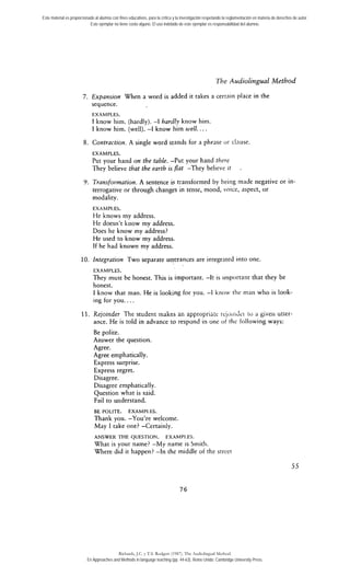 Este material es proporcionado al alumno con fines educativos, para la crítica y la investigación respetando la reglamentación en materia de derechos de autor. 
Este ejemplar no tiene costo alguno. El uso indebido de este ejemplar es responsabilidad del alumno. 
The Audiolingual Method 
7. Expansion When a word is added it takes a certniii place in the 
sequence. 
EXAMPLES. 
1 know him. (hardly). -1 hardly know him. 
1 know him. (well). -1 know him well.. . . 
8. Contractiort. A single word stands for a phrase or clnuse. 
EXAMPLES. 
Put your hand on the table. -Put your hand there 
They believe that the earth is flat -They believe it 
V. Trnnsformation. A sentence is transformed by beirig made negative or in-terrogative 
or through changes in tense, mood, voice, aspect, or 
modality. 
EXAMPI.ES. 
He knows my address. 
He doesn't know my address. 
Does he know my address? 
He used to know my address. 
If he had known my address. 
10. Integration Two separate utterances are integrnted into one. 
EXAMPLES. 
They must be honest. This is irnportant. -1t is important that they be 
honest. 
1 know that man. He is looking for you. -1 knor, tlic niaii who is look-ing 
for you.. . . 
11. Rejoinder The student makec an appropriri;~ reji,;n?ii.i 10 3 gi-vsii utisr-ance. 
He is told in advance to respond in one ot rlic following ways: 
Be polite. 
Answer the question. 
Agree. 
Agree emphatically. 
Express sucprise. 
Express regret. 
Disagree. 
Disagree emphatically. 
Question what is said. 
Fail to understand. 
BE L'OLITE. EXAMPI-ES. 
Thank you. -You're welcome. 
May 1 take one? -Certainly. 
ANSWER THE QUESTION. FXAMPI.ES. 
What is your name? -My name is Srnitli. 
Where did it happen? -1n the middle of the street 
Richards, J.C. y T.S. Rodgers (1987). The Audiolingual Method. 
En Approaches and Methods in language teaching (pp. 44-63). Reino Unido: Cambridge University Press. 
 