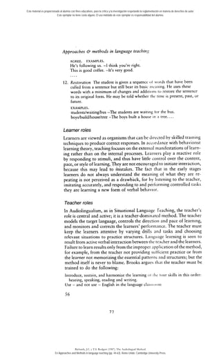 Este material es proporcionado al alumno con fines educativos, para la crítica y la investigación respetando la reglamentación en materia de derechos de autor. 
Este ejemplar no tiene costo alguno. El uso indebido de este ejemplar es responsabilidad del alumno. 
Approaches & methods in language teachi?zsy 
AGREE. EXAMPLES. 
He's following us. -1 think you're right. 
This is good coffee. -Ir's very good. 
12. Restoration The student is given a sequence ot .ords that have been 
culled from a sentence but still bear its basic iii~~niiinHg.e uses these 
words with a minimum of changes and additioiis to restore the sentence 
to its original form. He may be told whether thc tinic is present, past, or 
future. 
EXAMPLES. 
students/waitin-e /bus -The students are waiting tor the bus. 
boys/build/house/tree -The boys built a house'in n tree.. . . 
Learner roles 
Learners are viewed as organisms that can be dirccted by skilled training 
techniques to produce correct responses. In accordance with behaviorist 
learning theory, teaching focuses on the exteriial rnanifestations of learn-ing 
rather than on the interna1 processes. Leariiers play a reactive role 
by responding to stimuli, and thus have little control over the content, 
pace, or style of learning. They are not encouraged to initiate interaction, 
because this may lead to mistakes. The fact rhat in the early stages 
learners do not always understand the meanirig of what they are re-peating 
is not perceived as a drawback, for by Iistening to the teacher, 
imitating accurately, and responding to and pertorniing controlled tasks 
they are learning a new form of verbal behavior. 
Teacher roles 
In Audiolingualism, as in Situational Language reaching, the teacher's 
role is central and active; it is a teacher-dominated method. The teacher 
models the target language, controls the directioii and pace of learning, 
and monitors and corrects the learners' perforinarice. The teacher must 
keep the learners attentive by varying drills and tasks and choosing 
relevant situations to practice structures. Larig~iagc learning is seen to 
result from active verbal interaction between tlie teacher aiid the learners. 
Failure to learn resuits only from the improper applicatioii of the method, 
for example, from the teacher not providing sutficierit practice or from 
the learner not memorizing the essential patteriis nrid structures; but the 
method itself is never to blame. Brooks argues tliat the teacher must be 
trained to do the following: 
Introduce, sustain, and harmonize the learning oi thc Iour skills in this order: 
hearing, speaking, reading and writing. 
Use - and not use - English in the language clascioc~iii 
Richards, J.C. y T.S. Rodgers (1987). The Audiolingual Method. 
En Approaches and Methods in language teaching (pp. 44-63). Reino Unido: Cambridge University Press. 
 