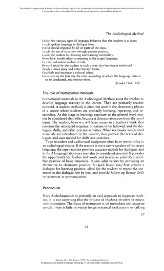 Este material es proporcionado al alumno con fines educativos, para la crítica y la investigación respetando la reglamentación en materia de derechos de autor. 
Este ejemplar no tiene costo alguno. El uso indebido de este ejemplar es responsabilidad del alumno. 
Tbe Audioli~zgualM etbod 
.lo~ielt he various types of language behavior that the student is to learn 
1 c.ic.li spoken language in dialogue form. 
I)trcct choral response by al1 or parts of rhe class. 
1 c:icli tlie use of structure through pattern practice. 
(;iiicle the student in choosing and learning vocabulary. 
511ov how words relate to meaning in the target language. 
(iet tlie individual studenr to talk. 
I<cw:ird rriais by the student in such a way that learning is reinforced. 
Teacli a short story and other literary forms. 
1:stnblish and maintain a cultural island. 
Fornialize on the first day the rules according to which the language class is 
to he conducted, and enforce them. 
(Brooks 1964: 143) 
The role of instructional materials 
Irtstructional materials in the Audiolingual Method assist the teacher to 
develop language mastery in the learner. They are primarily teacher 
oriented. A student textbook is often not used in the elementary phases 
of a course where students are primarily listening, repeating, and re-sponding. 
At this stage in learning, exposure to the printed word may 
not be considered desirable, because it distracts attention from the aural 
input. The teacher, however, will have access to a teacher's book that 
contains the structured sequence of lessons to be followed and the dia-logues, 
drills, and other practice activities. When textbooks and printed 
materials are introduced to the student, they provide the texts of dra-logues 
and cues needed for drills and exercises. 
Tape recorders and audiov~suale quipment often have ceritral ro!es ir: 
ari audiolingual course. If the teacher is not a native speaker of the target 
laiiguage, the tape recorder provides accurate models for dialogues and 
drills. A Ianguage laboratory may also be considered essential. It provides 
tlie opportunity for further drill work and to receive controlled error-free 
practice of basic structures. It also adds variety by providing an 
alternative to classroom practice. A taped lesson may first present a 
dialogue for listening practice, allow for the student to repeat the seri-tences 
in the dialogue line by line, and provide follow-up fluency drills 
on grarnmar or pronunciation. 
Procedure 
Siiice Audiolingualism is primarily an oral approach to language teach-iris, 
it is not surprising that the process of teaching involves extensive 
oral iristruction. The focus of instruction is on immediate and accurnte 
spccch, there is little provision for grammatical explanatioii or talk~ng 
Richards, J.C. y T.S. Rodgers (1987). The Audiolingual Method. 
En Approaches and Methods in language teaching (pp. 44-63). Reino Unido: Cambridge University Press. 
 