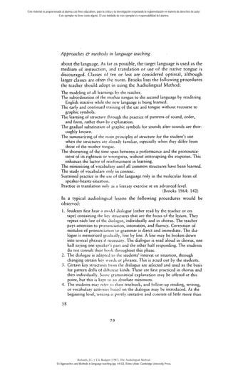 Este material es proporcionado al alumno con fines educativos, para la crítica y la investigación respetando la reglamentación en materia de derechos de autor. 
Este ejemplar no tiene costo alguno. El uso indebido de este ejemplar es responsabilidad del alumno. 
Approaches 6 methods in language teaching 
about the language. As far as pocsible, the target language is used as the 
medium of instrucrion, nnd translation or use of the native tongue is 
discouraged. Classes oí ten or less are considered optimal, although 
larger classes are ofren tlie norm. Brooks lists the following procedures 
the teacher should adopt i i i iising the Audiolingual Method: 
The modeling ot al1 learnings by the teacher. 
The subordination of tlie niother tongue to the second language by rendering 
English inactive while the new language is being learned. 
The early and conrinued trainiiig of the ear aiid tongue without recourse to 
graphic symbols. 
The learning of structure tlirough the practice of patterns of sound, arder, 
and form, rarher than by euplanaóon. 
The gradual substitutioii of graphic symbols for sounds after sounds are thor-oughly 
known. 
The summarizing of thc iiiain principies of structure for the student's use 
when the strucrures are already familiar, especially when they differ from 
those of rhe mother tongue. 
The shortening of the time spari between a performance and the pronounce-ment 
of its rightness or rcrrongness, without inrerrupcing rhe response. This 
enhances the factor of reinforcement in iearning. 
The minimizing of vocabulnry until al1 common structures have been learned. 
The study of vocabularv oiily in context. 
Sustained practice in rhe use of tlie language only in the molecular form of 
speaker-hearer-situation. 
Practice in translation oiily as a literary cxercise at an advanced level. 
(Brooks 1964: 142) 
In a typical audiolingiial lessori the following procedures would be 
observed: 
1. Students first hear a moJel dialogue (either read by the teacher or on 
tape) containing the key strucrures that are the focus of the lesson. They 
repeat each line of tlie clialogiie, individually and in chorus. The teacher 
pays attention to proti~iiici;ition, intonation, and fluency. Correction of 
mistakes of pronunci:itioii ur grammar is direct and immediate. The dia-logue 
is memorized graciilnlly, line by line. A line may be broken down 
into several phrases it tiecessary. The dialogue is read aloud in chorus, one 
half saying one speaker's pnrt 2nd rhe orher half responding. The students 
do not consult rheir hook rhroughout this phase. 
2. The dialogue is adnpred ro tlie students' interesr or situation, through 
changing certain key i.ords or plirases. This is acted out by the students. 
3. Certain key srructiires troiii [he dialogue are selected and used as tlie basis 
for pattern drills ot ditttreiir kinds. These are first practiced in chorus and 
then individually. Soiiic 3r:imniatical explanation inay be offered at this 
point, but this is kept ro ni1 nbsolute minimum. 
4. The students may reter ro their texrbook, aiid follow-up reading, writing, 
or vocahulary activities I>nssd on the dialogue may be introduced. At the 
beginning leve!, wriiiii? is p~trely imitative and consisrs of litrle more thaii 
Richards, J.C. y T.S. Rodgers (1987). The Audiolingual Method. 
En Approaches and Methods in language teaching (pp. 44-63). Reino Unido: Cambridge University Press. 
 