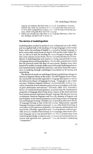 Este material es proporcionado al alumno con fines educativos, para la crítica y la investigación respetando la reglamentación en materia de derechos de autor. 
Este ejemplar no tiene costo alguno. El uso indebido de este ejemplar es responsabilidad del alumno. 
The Audiolingual Method 
copyirig out sentences that have been pr.icticed. As proficiency increases, 
students rnay write out yariations of strii~ri~rintel ms they have pracriced 
or write shoct compositions on given iopi~sw irh the help of framing ques-tions, 
which will pide their use of thc I.iiigiiiige. 
5. Follow-up activities may take place in 111c Iiitiguage laboratory, wherc fur-ther 
dialogue and dril1 work is carrieci oiir 
The decline of Audiolingualisrn 
Audiolingualisrn reached its period of niost wides~readu se in the 1960s 
and was applied both to the teaching of foreign languages in the United 
States and to the teaching of English as a second or foreign language. It 
led to such widely used courses as Englisl~Y O0 and the Lado Englisl~S e-ries, 
as well as to texts for teaching the riicijor European languages. But 
then came criticism on two fronts. On tlic oiie hand, the theoretical foun-dations 
of Audiolingualisrn were attacked iis being unsound both in ternis 
of Ianguage theory and learning theory. 011 the other, practitioners tound 
that the practica1 results fell short of expectations. Students were often 
found to be unable to transfer skills acquired through Audiolingualisrn to 
real communication outside the classroom, and many found the experi-ence 
of studying through audiolingual procedures to be boring and 
unsatisfying. 
The theoretical attack on audiolingual beliefs resulted from changes ir1 
American linguistic theory in the sixties. Tiie MlT linguist Noam Cliom-sky 
rejected the structuralist approach to Ianguage description as well as 
the behaviorist theory of language learniiig. "Language is not a habit 
structure. Ordinary linguistic behavior cliriracteristically involves mno-vation, 
formation of new sentences and patterns in accordance with rules 
of great abstractness and intricacy" (Ctionisky 1966: 153). Chomsky's 
theory of transformational grarnmar proposed that the fundamental 
properties of language derive from innate aspects of the rnind and from 
how hurnans process experience through Ianguage. His theories were to 
revolutionize American linguistics and focus the attention of linguists and 
psychologists on the mental properties people bring to bear on language 
use and language iearning. Chornsky also ~ro~osaend a lternative rheory 
of language learning to that of the belia.iorists. Behaviorism regarded 
language learning as similar in principie to ;iny other kind of learning. It 
was subject to the sarne laws of stirnuliis and response, reinforcemenr and 
association. Chomsky argued that such 3 learning theory could nor pos-sibly 
serve as a model of how humans Icarii language, since much of hu-man 
language use is not imitated beliiivior but is created anew from 
underlying knowledge of abstract rules. Sciirences are not learned by im-itation 
and repetition but 'cgenerated" troin the learner's underlying 
" competente." 
Richards, J.C. y T.S. Rodgers (1987). The Audiolingual Method. 
En Approaches and Methods in language teaching (pp. 44-63). Reino Unido: Cambridge University Press. 
 