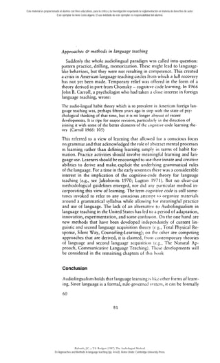 Este material es proporcionado al alumno con fines educativos, para la crítica y la investigación respetando la reglamentación en materia de derechos de autor. 
Este ejemplar no tiene costo alguno. El uso indebido de este ejemplar es responsabilidad del alumno. 
Approaches & methods in language teaching 
Suddenly the whole audiolingual paradigm was called into question: 
pattern practice, drilling, memorization. These inight lead to language-like 
behaviors, but they were not resulting in cornpetence. This created 
a crisis in American language teaching circles frorn which a full recovery 
has not yet been made. Temporary relief was offered in the form of a 
theory derived in part from Chomsky - cognitive code learning. In 1966 
John B. Carroll, a psychologist who had taken a close interest in foreign 
language teaching, wrote: 
The audio-lingual habit theory which is so prevalent iii American foreign lan-guage 
teaching was, perhaps fifteen years ago in step witli tlie state of psy-chological 
thinking of that time, but it is no longer abreast of recent 
developments. It is ripe for major revision, particularly in rhe direction of 
joining it with some of rhe better elements of the cogiiitive-code leariiing the-orv 
(Carroll 1966: 105) 
This referred to a view of learning that allowed for a conscious focus 
on grammar and that acknowledged the role of absrrnct mental processes 
in Iearning rather than defining learning simply in terms of habit for-mation. 
Practice activities should involve meaningful learning and lan-guage 
use. Learners should be encouraged to use their innate and creative 
abilities to derive and make, explicit the underlying grammatical rules 
of the language. For a time in the early seventies there was a considerable 
interest in the implication of the cognitive-code theory for language 
teaching (e.g., see Jakobovits 1970; Lugton 1971). Rut no clear-cut 
niethodological guidelines emerged, nor did aiiy particular method in-corporating 
this view of learning. The term cogniti~~cord e is still some-times 
invoked to refer to any conscious atteinpt r o org-a ni7.e rnaterials 
around a grammatical syllabus while allowing tor meaningful practice 
and use of language. The lack of an alternative to Audiolingualism in 
language teachLg & the United States has led to 3 period of a>aptation, 
innovation, experimentation, and come conlusion. On rhe one hand are 
new methods that have been developed independently of current lin-guistic 
and second language acquisition theory (c h., Total Physical Re-sponse, 
Silent Way, Counseling-Learning); oii rhc other are competing 
approaches that are derived, it is clairned, froiii coiitemporary theories 
of langliage and second language acquisitioii (e.g., The Natural Ap-proach, 
Communicative Language Teachiiig). Tliese developments will 
be considered in the remaining chapters of this hook 
Conclusion 
Audiolingualism holds that language leariiing i Iikc other forms of learn-ing. 
Since language is a formal, rule-governcd svsrcin, it can be formally 
Richards, J.C. y T.S. Rodgers (1987). The Audiolingual Method. 
En Approaches and Methods in language teaching (pp. 44-63). Reino Unido: Cambridge University Press. 
 