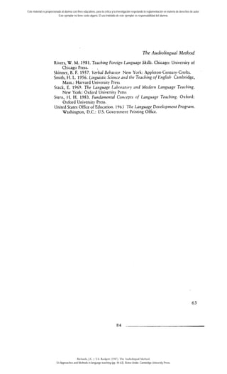 Este material es proporcionado al alumno con fines educativos, para la crítica y la investigación respetando la reglamentación en materia de derechos de autor. 
Este ejemplar no tiene costo alguno. El uso indebido de este ejemplar es responsabilidad del alumno. 
The Audiolingual Method 
Rivers, W. M. 1981. Teaching Foreigtt Language Skills. Chicago: University of 
Chicago Press. 
Skinner, B. F. 1957. veiba1 Behavior New York: Appleton-Century-Crofts. 
Smith, H. L. 1956. Linguistic Science artd the Te~chingo f English Cambridge, 
Mass.: Harvard University Press 
Stack, E. 1969. The Language I-aboratory and Modern Lattguage Teaching. 
New York: Oxford University Press 
Stern, H. H. 1983. Fundamental Contepts of Language Teaching. Oxford: 
Oxford University Press. 
United States Office of Education. 1 Y63 ?%e Language Developmeitt Prograin. 
Washington, D.C.: U.S. Governnient Printing Office. 
Richards, J.C. y T.S. Rodgers (1987). The Audiolingual Method. 
En Approaches and Methods in language teaching (pp. 44-63). Reino Unido: Cambridge University Press. 
