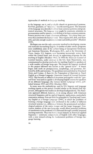 Este material es proporcionado al alumno con fines educativos, para la crítica y la investigación respetando la reglamentación en materia de derechos de autor. 
Este ejemplar no tiene costo alguno. El uso indebido de este ejemplar es responsabilidad del alumno. 
Approaches & methods in h~r~:<ir,igte aching 
to the language, use it, and gs:i~iii;illya bsorb its grammatical patterns. 
For Fries, grammar, or "strticriirc," was the starting point. The structlire 
of the language was identified  irli irs basic sentence patterris and gram-matical 
structures. The langitiigi was taught by systematic attention to 
pronunciation and by intensivc or;il drilling of its basic sentence patterns. 
Pattern practice was a basic clnssrooin technique. "lt is these basic pat-terns 
that constitute the learnerVrn sk They require drill, drill, and more 
drill, and oniy enough vocab~ilaryt o inake such drills possible" (Hockett 
1959). 
Michigan was not the only uiiiversity involved in developing courses 
and materials for teaching Englisli. A number of other similar programs 
were established, some of the riirliest being at Georgetown University 
and American University, Washington, D.C., and at the University of 
Texas, Austin. U.S. linguists vere becoming increasingly active, both 
within the United States and ;ibrond, in supervising programs for the 
teaching of English (Moultoii 196 1). In 1950 the Ainerican Council of 
Learned Societies, under contract to the U.S. State Department, was 
commissioned to develop textbooks tor teaching English to speakers of 
a wide number of foreign langiiages. The format the Iinguists involved 
in this project followed was known as the "general forrn". A lesson 
began with work on pronunciation, morphology, aiid grammar, fol-lowed 
by drills and exercises. The guidelines were publislied as Structzrral 
Notes and Corpus: A Basis for the Preparation of Maierials to Teach 
English as a Foreigrr Language (American Council of Learned Societies 
1952). This became an influentinl document and together with tlie "gen-eral 
form" was used as a guide to developing English courses for speakers 
of ten different languages (the famotis Spoken Lang~tnge srrirs), puh-lished 
between 1953 and 1956 (Ivloulton 1961). 
In many ways the methodology used by U.S. linguists and lariguage 
teaching experts at this period sounded similar to the British Oral Ap-proach, 
although the two traditions developed independently. The Amer-ican 
approach differed, however, in its strong alliance with American 
striictural linguistics and its applied linguistic applications, particularly 
contrastive analysis. Fries set forth his principies in Teaching and Learn-ing 
English as a Foreign Lang~r~rg(e1 945), in which the problems of 
learning a foreign language were nrtributed to the conflict of different 
structural systems (¡.e., differences between the grammatical and plion-ological 
patterns of the native toiigue and the target language). Con-trastive 
analysis of the two langiiages would allow potential problems 
of interference to be predicted aiid addressed through carefully prepared 
teaching materials. Thus was borii a major industry in American applied 
linguistics - systematic comparisons of English with other languages, 
with a view toward solving rhe iiiiidamental problems of foreign lan-guage 
learning. 
Richards, J.C. y T.S. Rodgers (1987). The Audiolingual Method. 
En Approaches and Methods in language teaching (pp. 44-63). Reino Unido: Cambridge University Press. 
 