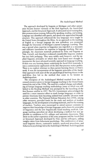 Este material es proporcionado al alumno con fines educativos, para la crítica y la investigación respetando la reglamentación en materia de derechos de autor. 
Este ejemplar no tiene costo alguno. El uso indebido de este ejemplar es responsabilidad del alumno. 
The Audiolirrgual Method 
The approach developed by linguists at Michigan and other univer-sities 
became known va,riously as the Oral Approach, the '4ural-Oral 
Approach, and the Structural Approach. It advocated aural training first, 
then pronunciation training, followed by speaking, reading, and writing. 
Language was identified with speech, and speech was approached through 
structure. This approach influenced the way languages were taught in 
the United States throughout the fifties. As an a~proachto tlie teaching 
of English as a foreign language the new orthodoxy was proinoted 
through the University of Michigan's journal Language 1,earning. This 
was a period when expertise in linguistics was regarded as a necessary 
and sufficient foundation for expertise in language teaching. Not sur-prisingly, 
the ciassroom materials produced by Fries and linguists at 
Yale, Cornell, and elsewhere evidenced considerable Iingiiistic analysis 
but very littie pedagogy. They were widely used, however, aiid the ap-plied 
linguistic principies on which they were based were thought to 
incorporate the most advanced scientific approach to langurige teaching. 
If there was any learning theory underlying the Aural-Oral iiiaterials, it 
was a commonsense application of the idea that practice niakes perfect. 
There is no explicit reference to then-current learning theory in Fries's 
work. It was the incorporation of the linguistic principies of the Aural- 
Oral approach with state-of-the-art psychological learniiig theory in the 
mid-fifties that led to the method that came to be known as 
Audiolingualism. 
The emergence of the Audiolingual ~ethodre sulted from the in-creased 
attention given to foreign language teaching in tlie IJiiited States 
toward the end oi the 1950s. The need for a radical change 2nd rethink-ing 
of foreign language teaching methodology (most of whicli vas srill 
linked to the Reading Method) was prompted by the laiiriching of the 
first Russian satellite in 1957. The U.S. Government ackiiowledgcd the 
need for a more intensive effort to teach foreign languages iii order to 
prevent Americans trom becoming isolated from scientific adviiiices rnade 
in other countries. The National Defense Education Act ( 1 Y.i8), among 
other measures, provided funds for the study and analysis ot niodern 
languages, for the development of reaching materials, and tor rlie training 
of teachers. Teachers were encouraged to atterid sumrner iiistitutes to 
improve their knowledge of foreign languages and to learii tlic pririciples 
of linguistics and the new linguistically based teaching iiictliocis. Lan-guage 
teaching specialists set about developing a method rli;it was ap-plicable 
to conditions in U.S. colleges and university classroonis. Tliey 
drew on the earlier experience of the army programs and the Xural-Oral 
or Structural Approach developed by Fries and his colleag~ics, adding 
insights taken from behaviorist psychology. This cornbiiiatioii of struc-tural 
linguistic theory, contrastive analysis, aural-oral proced~ires, and 
behaviorist psychology led to the Audiolingual Method. Aiidiolingualism 
Richards, J.C. y T.S. Rodgers (1987). The Audiolingual Method. 
En Approaches and Methods in language teaching (pp. 44-63). Reino Unido: Cambridge University Press. 
 