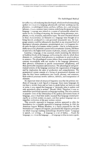 Este material es proporcionado al alumno con fines educativos, para la crítica y la investigación respetando la reglamentación en materia de derechos de autor. 
Este ejemplar no tiene costo alguno. El uso indebido de este ejemplar es responsabilidad del alumno. 
The Audiolingual Method 
for collecrii~2~nd analyzing data developed, which involved transcribing 
spoken ~itrc.rnrices in a !anguage phonetically aiid later working out the 
phoneniic. i~~orphologic(aslt ems, prefixes, suffixes, etc.), and syntactic 
(phrases, clnuscs, sentence types) systems underlying the grammar of the 
language L.aiiguage was viewed as a system of structurally related ele-ments 
for tlie encoding of meaning, the elements being phonemes, rnor-phemes, 
worcls, structures, 2nd sentence types. The term structural referred 
to these characteristics: (a) Elements in a language were thought of as 
being linearly produced in a ruie-governed (structured) way. (b) Lan-guage 
samples could be exhaustively described at any structural level of 
description (phonetic, phonemic, morphological, etc.). (c) Linguistic lev-els 
were thought of as systems within systems - that is, as being pyram-idally 
structured; phonemic systems led to morphemic systems, and these 
in turn led to the higher-level systems of phrases, clauses, and sentences. 
Learning a language, it was assumed, entails mastering the elements 
or building hlocks of the Ianguage and lcarning the rules by which these 
elements are conibined, from phonerne to rnorpheme to word to phrase 
to sentence. The phonological system defines rliose sound elements that 
contrast nieaningfully with one another iii the language (phonemes), 
their phonetic realizations in specific environments (allophones), and 
their permissible sequences (phonotactics). The phonological and gram-matical 
systems of the language constitute the organization of language 
and by implication the units of production and comprehension. The 
grammatical system consists of a listing of grammatical elements and 
rules for their linear combination into words, phrases, and sentences. 
Rule-ordered processes involve addition, deletion, and transposition of 
elements. 
An imporrant tenet of structural linguistics was that the primary me-dium 
of language is oral: Speech is language. Since many languages do 
not have a written form and we learn to speak before we learn to read 
or write, ir was argued that language is "primarily what is spoken and 
only secondarily what is written" (Brooks 1964). Therefore, it was as-sumed 
that speech had a priority in language teaching. This was contrary 
to popular views of the relationship of the spoken and written forms of 
language, sirlce it had been widely assumed that language existed prin-cipally 
as syrnbols written on paper, and that spoken language was an 
imperfect realization of the pure written version. 
This scientific approach to language analysis appeared to offer the 
foundations for a scientific approach to language teaching. In 1961 the 
American linguist William Moulton, in a report prepared for the 9th 
International Congress of Linguists, proclaimed the linguistic principies 
on which laiigtiage teaching methodology should be based: "1.anguage 
is speech, iiot writing.. ..A language is a set of habits.. . . Teach the 
language, riot ;ihout the language. . . . A lariguage is what its native speak- 
Richards, J.C. y T.S. Rodgers (1987). The Audiolingual Method. 
En Approaches and Methods in language teaching (pp. 44-63). Reino Unido: Cambridge University Press. 
 