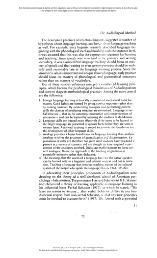 Este material es proporcionado al alumno con fines educativos, para la crítica y la investigación respetando la reglamentación en materia de derechos de autor. 
Este ejemplar no tiene costo alguno. El uso indebido de este ejemplar es responsabilidad del alumno. 
'Ihc ;1~~diolinguaMl ethod 
The descriptive practices of structural lingiiiii siiggested a number of 
hypotheses about langu,age learning, and henLc .iiiout language teachirig 
as well. For example, since linguists normall! J~.scribed languages be-ginning 
with the phonological level and finishiiig citli the sentence level, 
it was assumed that this was also the appropriLirc scquence for learriing 
and teaching. Since speech was now held tí) l,i. priniary and wririiig 
secondary, it was assumed that language teacl~iisih~o uld focus on inas-tery 
of speech and that writing or even writteii proinpts should be with-held 
until reasonablv late in the languag-e lenriiinn- .pr ocess. Since the 
structure is what is important and unique about n language, early practice 
should focus on mastery of phonological arid grainmatical structures 
rather than on mastery of vocabulary. 
Out of these various influences emerged a iluiiiber of learning priii-ciples, 
which became the psychological found:itioiis of Audiolingualisii~ 
and came to chape its methodological practices Xinong the more central 
are the following: 
1. Foreign language learning is basically a procesi ot niechanical habit for-mation. 
Cood habits are formed by giving corrccr responses rather thaii 
by making mistakes. By memorizing dialogues nnd pcrforming pattern 
drills the chances of producing mistakes are rniriiiiii/ed. Language is ver-bal 
behavior - that is, the automatic production iiiid comprehension of 
utterances - and can be learned-by:inducing rhe stiideiits to do likewisc 
2. Language skills are learned more effectively if rhe itcins to be learned in 
the target language are presented in spoken forin hefore they are seen ir1 
written form. Aural-oral training is needed to provide the foundation for 
the development of other language skills. 
3. Analogy provides a better foundation for langu;t$c Ienrning han analysis 
Analogy involves the processes of generalizatioii ;iiid dis~rimination. icx-planations 
of rules are therefore not given until siudcnts have practiced a 
pattern in a variety of contexts and are thouglir ro have acquired a per-ception 
of the analogies involved. Drills can ennhlc learners to form cor-rect 
analogies. Hence the approach to the teacliiiig of grammar-is 
essentially inductive rather than deductive. 
4 The meanings that the words of a language hac tor tlie native speaker 
can be learned only in a linguisric and cultural coritcxt and not in isola-tion. 
Teaching a language thus involves teaching aspects of the cultural 
system of the people who speak the language (ftii,crs 1964: 19-22). 
In advocating these principies, proponents ot Aiidiolingualism were 
drawing on the theory of a well-developed scliool of American psy-cholog;- 
behaviorism: The prominent ~~rva1r,edha viorist B. F. ~kinner 
had elaborated a theory of learning applicablc to language learning in 
his influential book Verbal Behavior (1957), iii which he stated, "We 
have no reason to assume.. . that verbal belinvior differs in any fun-damental 
respect from non-verbal behavior, or ~liaat ny new pririciples 
must be invoked to account for ir" (1957: 10j Xrined with a powerful 
5 1 
* ,: 
Richards, J.C. y T.S. Rodgers (1987). The Audiolingual Method. 
En Approaches and Methods in language teaching (pp. 44-63). Reino Unido: Cambridge University Press. 
 