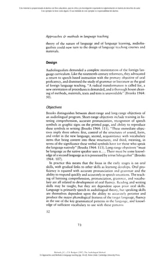 Este material es proporcionado al alumno con fines educativos, para la crítica y la investigación respetando la reglamentación en materia de derechos de autor. 
Este ejemplar no tiene costo alguno. El uso indebido de este ejemplar es responsabilidad del alumno. 
Approaches & methods in language teaching 
theory of the nature of language and of language learning, audiolin-gualists 
could now turn to the design of language teaching courses and 
materials. 
Design 
Audiolinguaiists demanded a complete reorientation of tlie foreign lari-guage 
curriculum. Like the nineteenth-century reforrners, they advocated 
a return to speech-based instruction with the primary oblective of oral 
proficiency, and dismissed the study of grammar or literature as the goal 
of foreign language teaching. "A radical transformarion is called for, a 
new orientation of procedures is demanded, and a tlioro~ighh ouse clean-ing 
of methods, inaterials, texts and tests is unavoidable" (Brooks 1964: 
SO). 
Objectives 
Brooks distinguishes between short-range and long-range objectives of 
an audiolingual prograrn. Short-range objectives include training in lis-tening 
comprehension, accurate pronunciation, recognition of speech 
symbols as graphic signs on the printed page, artd nbtlity to reproduce 
these symbols in writing (Brooks 1964: 11 1). "These inimediate objec-tives 
imply three others: first, control of the strucrures ot sound, form, 
and order in the new language; second, acquaiiitance with vocabulary 
items that bring content into these structures; nnd rhird, meaning, in 
terms of the signiíicance these verbal symbois have ior those who speak 
the language natively" (Brooks 1964: 113). Long-raiigc ohjectives "must 
be language as the native speaker uses it.. . . There nilist he some knowl-edge 
of a second language as it is possessed by a true biliiigiialist" (Brooks 
1964: 107). 
In practice this means that the focus in the early stages is on oral 
skills, with gradual Links to other skills as learning develops. Oral pro-ficiency 
is equated with accurate pronunciation aiid graiiiniar and the 
ability to respond quickly and accurately in speecli sitiiations. The teach-ing 
of listening comprehension, pronunciation, graiiiiii;ir, ltnd vocabu-lary 
are al1 related to development of oral fluency. I<e;iding and writing 
skills inay be taught, but they are dependent upoii prior oral skills. 
Language is primarily speech in audiolingual theory, i>iir speaking skills 
are themselves dependent upon the ability to acc~ir:trely perceive and 
produce the major ph~nologicalf eatures of the target I;trigiiage, fluency 
in the use of the key grammatical patterris in the Iniigiingr, and knowl-edge 
of sufficient vocabulary to use with these pnttcriis 
Richards, J.C. y T.S. Rodgers (1987). The Audiolingual Method. 
En Approaches and Methods in language teaching (pp. 44-63). Reino Unido: Cambridge University Press. 
 