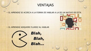 VENTAJAS 
• EL APRENDIZ SE ACERCA A LA FORMA DE HABLAR A LA DE UN NATIVO DE ESTA 
• EL APRENDIZ ADQUIERE FLUIDEZ AL HABLAR 
 