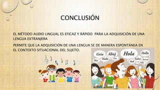 CONCLUSIÓN 
EL MÉTODO AUDIO LINGUAL ES EFICAZ Y RÁPIDO PARA LA ADQUISICIÓN DE UNA 
LENGUA EXTRANJERA 
PERMITE QUE LA ADQUISICIÓN DE UNA LENGUA SE DE MANERA ESPONTÁNEA EN 
EL CONTEXTO SITUACIONAL DEL SUJETO. 
 