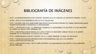 BIBLIOGRAFÍA DE IMÁGENES 
• HTTP://ACADEMIAENMADRID.ES/WP-CONTENT/UPLOADS/2014/07/GRACIAS-EN-DISTINTOS-IDIOMAS-175.JPG 
• HTTPS://KUKLCC.FILES.WORDPRESS.COM/2014/07/HELLOS.PNG 
• HTTP://API.NING.COM/FILES/RRBB1QDBM*0MNTAFNYHTUCUP5QTPW54YPNIFMUF7HY1MBNJZ1BMQKDHIN2CJAK8N 
NURXMYSFID0EOZHRW1S*UFBXMYDK31VJ/PROFESOR.BMP 
• HTTP://1.BP.BLOGSPOT.COM/-CC_9DRHPCMQ/UZQQXH29_CI/AAAAAAABB7E/DCHAU5PHN14/S1600/IMAGENES-DE- 
VERBOS-EN-INGLES-PARA-IMPRIMIR2.PNG 
• HTTP://I.ARGENTINO.COM.AR/IMAGES/2013/0507/774854-ES-NECESARIO-HABLAR-INGLES-SI-SI-QUERES-AVANZAR- 
EN-TU-PROFESION-20130507015613183.JPG 
• HTTP://EMPRESARIADOS.COM/WP-CONTENT/2013/11/COMO-MEJORAR-TU-NIVEL-DE-INGLES.JPG 
• HTTP://THEENGLISHLEARNINGCENTERDOTCOM1.FILES.WORDPRESS.COM/2014/09/CROPPED-ISTOCK_ 
000037095370XLARGE.JPG 
• HTTP://2.BP.BLOGSPOT.COM/-URF7TK1OMIE/USPDKZM-LGI/AAAAAAAAAAU/OJ61IPZEKYE/S1600/APRENDER-INGLES- 
NINOS.JPG 
