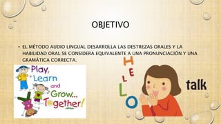 OBJETIVO 
• EL MÉTODO AUDIO LINGUAL DESARROLLA LAS DESTREZAS ORALES Y LA 
HABILIDAD ORAL SE CONSIDERA EQUIVALENTE A UNA PRONUNCIACIÓN Y UNA 
GRAMÁTICA CORRECTA. 
 
