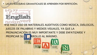 SE HACE USO DE MATERIALES AUDITIVOS COMO MÚSICA, DIÁLOGOS, 
JUEGOS DE PALABRAS Y MEDIOS VISUALES, YA QUE LA 
PRONUNCIACIÓN ES MUY IMPORTANTE Y DEBE ENFATIZARSE Y 
PROPICIAR SU DESARROLLO AL MÁXIMO. 
 