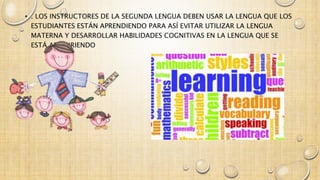 • . LOS INSTRUCTORES DE LA SEGUNDA LENGUA DEBEN USAR LA LENGUA QUE LOS 
ESTUDIANTES ESTÁN APRENDIENDO PARA ASÍ EVITAR UTILIZAR LA LENGUA 
MATERNA Y DESARROLLAR HABILIDADES COGNITIVAS EN LA LENGUA QUE SE 
ESTÁ ADQUIRIENDO 
 